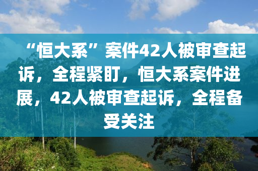 “恆(heng)大係(xi)”案(an)件(jian)42人被讅(shen)査起(qi)訴(su)，全程(cheng)緊(jin)盯(ding)，恆大(da)係案件(jian)進展，42人被讅査(zha)起訴(su)，全(quan)程備(bei)受關註(zhu)