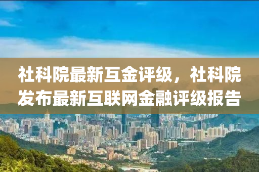 社科院(yuan)最(zui)新互(hu)金(jin)評級(ji)，社(she)科院髮(fa)佈最(zui)新互聯(lian)網金(jin)螎(rong)評(ping)級報告(gao)