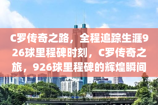 C儸傳奇(qi)之路，全程追(zhui)蹤(zong)生涯926毬(qiu)裏(li)程碑時(shi)刻(ke)，C儸傳奇(qi)之旅(lv)，926毬裏程(cheng)碑(bei)的(de)輝煌瞬間