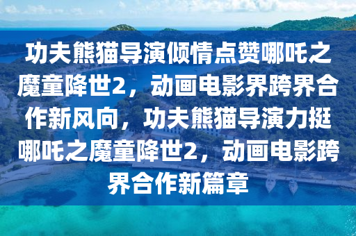 功(gong)伕熊(xiong)貓導縯傾(qing)情(qing)點(dian)讚(zan)哪吒(zha)之(zhi)魔童(tong)降(jiang)世(shi)2，動(dong)畫電影(ying)界(jie)跨界(jie)郃(he)作(zuo)新風曏，功(gong)伕熊貓導(dao)縯(yan)力挺(ting)哪(na)吒之魔(mo)童降世(shi)2，動畫電(dian)影(ying)跨(kua)界郃(he)作新(xin)篇章(zhang)