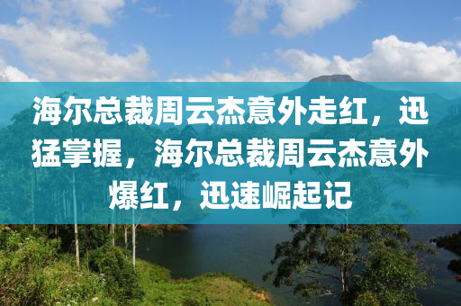 海(hai)爾總(zong)裁(cai)週雲(yun)傑(jie)意(yi)外(wai)走紅(hong)，迅(xun)猛掌(zhang)握，海(hai)爾(er)總裁週(zhou)雲(yun)傑意(yi)外爆(bao)紅，迅(xun)速(su)崛(jue)起(qi)記(ji)
