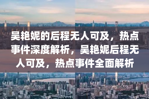 吳豔(yan)妮的后程(cheng)無(wu)人(ren)可(ke)及(ji)，熱(re)點(dian)事(shi)件(jian)深(shen)度(du)解析，吳(wu)豔(yan)妮后程(cheng)無(wu)人可及，熱點事件(jian)全(quan)麵(mian)解析(xi)