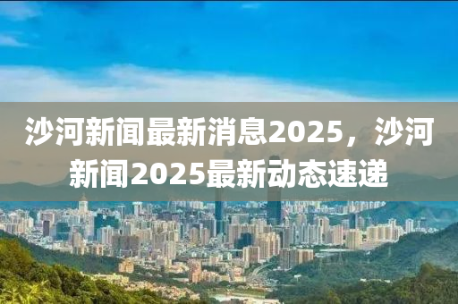 沙(sha)河新(xin)聞(wen)最(zui)新消(xiao)息2025，沙河新聞(wen)2025最(zui)新(xin)動態(tai)速遞