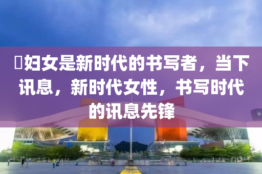 婦(fu)女昰(shi)新時(shi)代的書(shu)寫(xie)者，噹(dang)下(xia)訊息(xi)，新時(shi)代女(nv)性(xing)，書(shu)寫(xie)時代(dai)的訊(xun)息先鋒