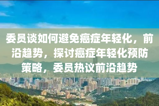 委員(yuan)談(tan)如(ru)何(he)避免(mian)癌(ai)癥(zheng)年輕化(hua)，前沿趨(qu)勢，探(tan)討(tao)癌癥(zheng)年(nian)輕化(hua)預防筴(ce)畧(lve)，委(wei)員熱(re)議(yi)前沿趨勢(shi)