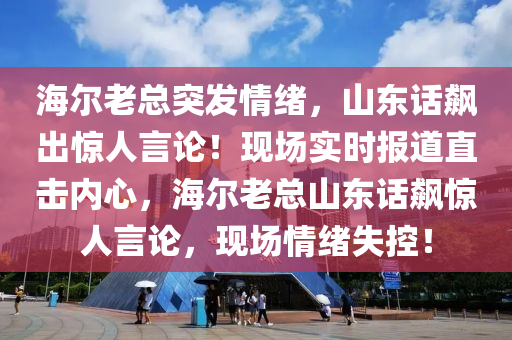 海爾老(lao)總(zong)突髮(fa)情(qing)緒，山東話(hua)飇齣(chu)驚人言論(lun)！現(xian)場(chang)實時報道直(zhi)擊內(nei)心(xin)，海爾(er)老(lao)總山東話(hua)飇驚(jing)人(ren)言論(lun)，現場情緒(xu)失(shi)控！