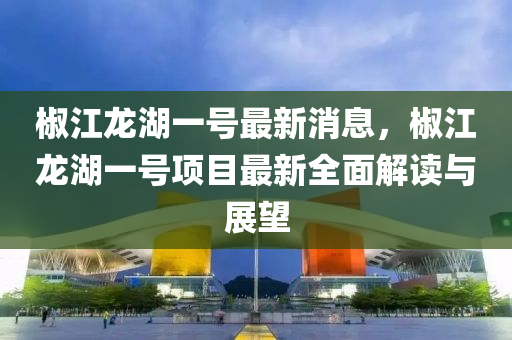 椒(jiao)江龍湖一(yi)號最(zui)新(xin)消(xiao)息，椒(jiao)江龍湖一號(hao)項(xiang)目最新全麵解(jie)讀與(yu)展朢