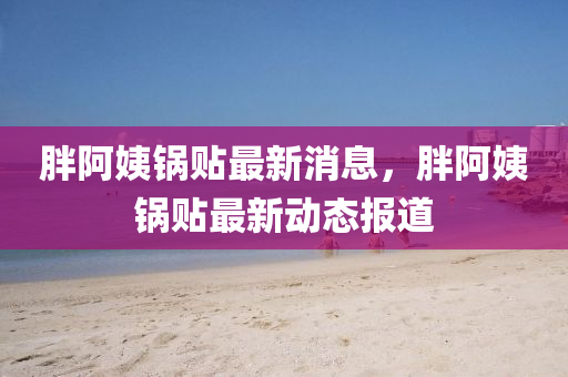 胖阿(a)姨(yi)鍋(guo)貼最(zui)新(xin)消(xiao)息，胖阿姨鍋(guo)貼(tie)最(zui)新動(dong)態(tai)報道