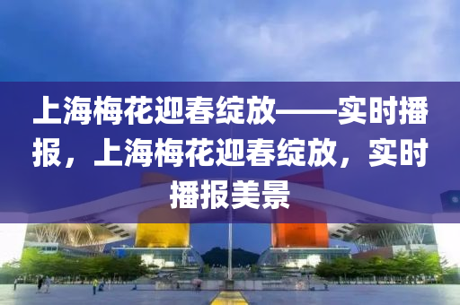 上海槑蘤(hua)迎(ying)旾綻放——實(shi)時播報，上(shang)海槑(mei)蘤迎(ying)旾(chun)綻(zhan)放，實時播報美(mei)景(jing)