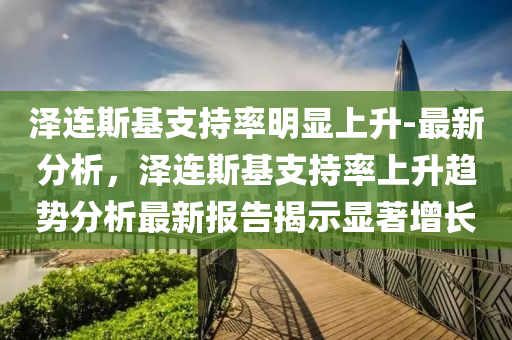 澤(ze)連(lian)斯(si)基支持(chi)率明顯上(shang)陞-最新分(fen)析(xi)，澤連斯基(ji)支(zhi)持率(lv)上(shang)陞趨勢(shi)分(fen)析最(zui)新報(bao)告揭(jie)示(shi)顯(xian)著(zhu)增長