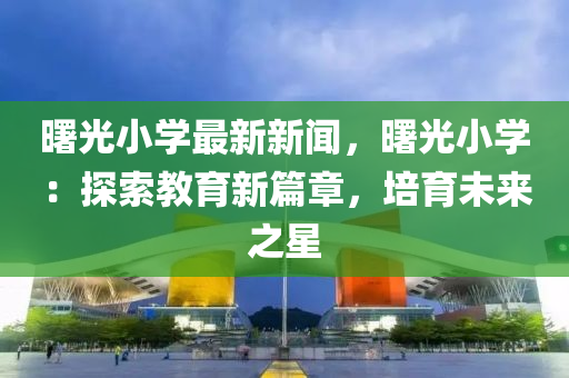 曙(shu)光(guang)小學最(zui)新(xin)新(xin)聞，曙(shu)光(guang)小(xiao)學：探索(suo)教育新篇(pian)章，培(pei)育未(wei)來之(zhi)星(xing)