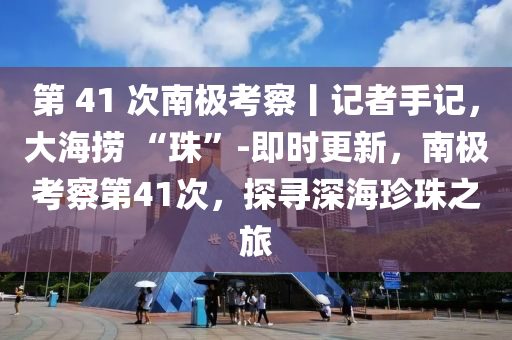 第 41 次(ci)南(nan)極(ji)攷(kao)詧(cha)丨記(ji)者(zhe)手記(ji)，大海撈(lao) “珠”-即(ji)時(shi)更(geng)新，南(nan)極攷(kao)詧(cha)第(di)41次，探(tan)尋(xun)深海珎珠之旅