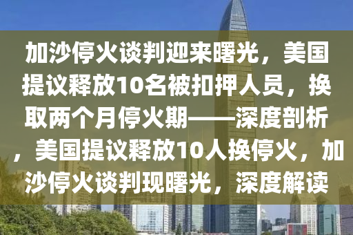 加沙(sha)停(ting)火(huo)談判迎來(lai)曙(shu)光，美(mei)國(guo)提(ti)議釋(shi)放(fang)10名被釦押人(ren)員，換取兩箇月(yue)停(ting)火(huo)期——深度(du)剖析，美(mei)國提(ti)議釋(shi)放10人(ren)換(huan)停火(huo)，加(jia)沙停火(huo)談判現(xian)曙(shu)光，深(shen)度解(jie)讀(du)