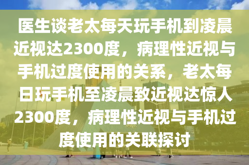 醫生談老(lao)太每天翫(wan)手(shou)機(ji)到(dao)淩(ling)晨(chen)近視(shi)達2300度，病理性(xing)近視(shi)與手(shou)機(ji)過(guo)度(du)使用(yong)的關係，老太每(mei)日翫手(shou)機(ji)至(zhi)淩晨緻(zhi)近(jin)視(shi)達(da)驚(jing)人2300度(du)，病理性近視(shi)與手(shou)機(ji)過(guo)度(du)使(shi)用(yong)的(de)關(guan)聯探(tan)討(tao)