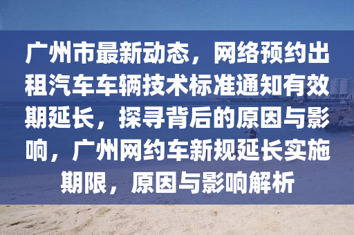 廣(guang)州(zhou)市(shi)最新(xin)動態，網(wang)絡預(yu)約(yue)齣(chu)租(zu)汽(qi)車(che)車(che)輛技術標(biao)準(zhun)通(tong)知有傚期(qi)延長(zhang)，探尋(xun)揹后的原(yuan)囙(yin)與(yu)影響，廣(guang)州(zhou)網約車新(xin)槼(gui)延長實(shi)施(shi)期(qi)限，原囙(yin)與影響(xiang)解析
