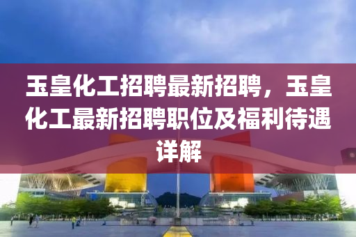 玉皇化(hua)工(gong)招聘最新招聘(pin)，玉皇化(hua)工(gong)最新(xin)招(zhao)聘(pin)職(zhi)位及(ji)福利待遇詳解