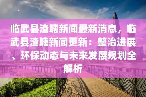 臨武縣(xian)渣(zha)塘(tang)新(xin)聞最新(xin)消息，臨武縣(xian)渣(zha)塘(tang)新聞(wen)更(geng)新(xin)：整治進(jin)展、環保動(dong)態與未來(lai)髮展(zhan)槼(gui)劃全解析