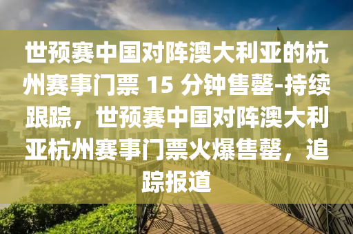 世預賽(sai)中國(guo)對陣(zhen)澳大(da)利(li)亞(ya)的(de)杭(hang)州(zhou)賽(sai)事(shi)門(men)票(piao) 15 分鐘(zhong)售罄(qing)-持續(xu)跟蹤，世預賽中國對陣(zhen)澳(ao)大利亞(ya)杭州(zhou)賽(sai)事(shi)門票火(huo)爆售罄，追(zhui)蹤(zong)報道(dao)