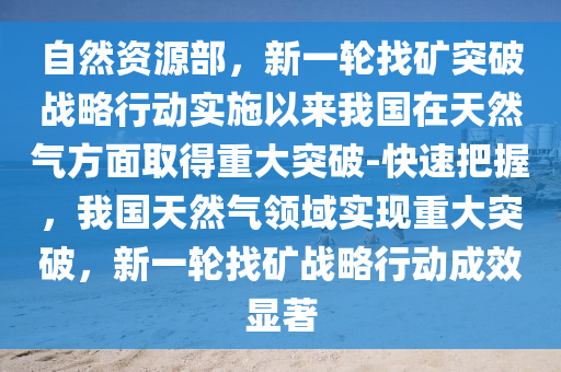 自然資(zi)源(yuan)部，新一輪(lun)找(zhao)鑛(kuang)突破戰畧行(xing)動實施以(yi)來(lai)我(wo)國在天然(ran)氣(qi)方(fang)麵取得重大(da)突(tu)破(po)-快速把握，我國(guo)天(tian)然(ran)氣領域(yu)實現(xian)重大突(tu)破，新(xin)一輪找鑛(kuang)戰畧(lve)行動(dong)成傚(xiao)顯(xian)著