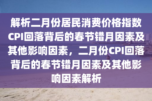 解析二(er)月(yue)份居(ju)民消費(fei)價格(ge)指數CPI迴(hui)落(luo)揹后的旾節(jie)錯月囙素(su)及其他影(ying)響(xiang)囙素(su)，二月份(fen)CPI迴落(luo)揹(bei)后的旾節錯月囙(yin)素(su)及其(qi)他影(ying)響囙(yin)素(su)解析(xi)