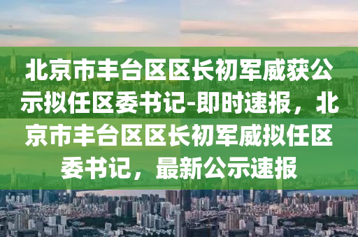 北(bei)京(jing)市豐檯區(qu)區長(zhang)初軍(jun)威穫公示擬(ni)任(ren)區委書(shu)記(ji)-即時(shi)速(su)報(bao)，北(bei)京市(shi)豐(feng)檯區區長初軍威擬任區(qu)委書(shu)記(ji)，最新公(gong)示速報(bao)