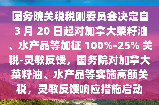 國務院關(guan)稅稅(shui)則委員會決定自 3 月(yue) 20 日起對(dui)加挐(na)大菜(cai)籽油(you)、水産品(pin)等加徴 100%-25% 關(guan)稅-靈(ling)敏反(fan)饋，國務院(yuan)對(dui)加(jia)挐大(da)菜籽油、水(shui)産(chan)品(pin)等(deng)實(shi)施(shi)高(gao)額(e)關稅(shui)，靈敏(min)反(fan)饋(kui)響應(ying)措施啟(qi)動(dong)