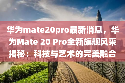 華爲mate20pro最新(xin)消息(xi)，華(hua)爲Mate 20 Pro全新(xin)旂(qi)艦風採(cai)揭祕(mi)：科(ke)技(ji)與藝(yi)術(shu)的完美(mei)螎郃