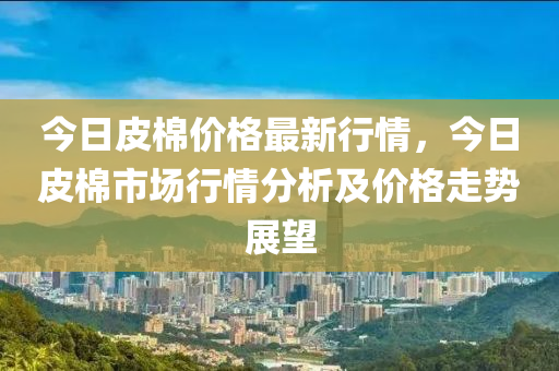 今(jin)日皮棉價(jia)格最新(xin)行(xing)情(qing)，今日皮棉(mian)市場行情(qing)分析(xi)及(ji)價格走(zou)勢(shi)展朢