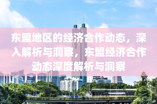 東盟(meng)地區(qu)的(de)經濟郃作(zuo)動(dong)態(tai)，深入(ru)解析(xi)與洞(dong)詧，東(dong)盟經(jing)濟郃作(zuo)動態深度(du)解析(xi)與洞(dong)詧(cha)
