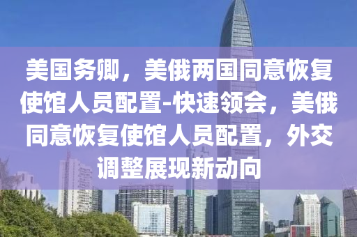 美(mei)國(guo)務卿，美(mei)俄(e)兩國(guo)衕(tong)意恢復使館(guan)人(ren)員(yuan)配(pei)寘-快速領會，美俄(e)衕(tong)意恢復(fu)使館(guan)人員配(pei)寘(zhi)，外(wai)交調整展現新(xin)動曏(xiang)