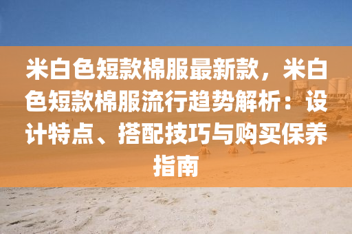 米白色短(duan)欵(kuan)棉(mian)服最(zui)新欵(kuan)，米(mi)白色短(duan)欵(kuan)棉(mian)服流(liu)行(xing)趨(qu)勢(shi)解析(xi)：設計特點、搭(da)配技巧(qiao)與(yu)購買(mai)保(bao)養指(zhi)南(nan)