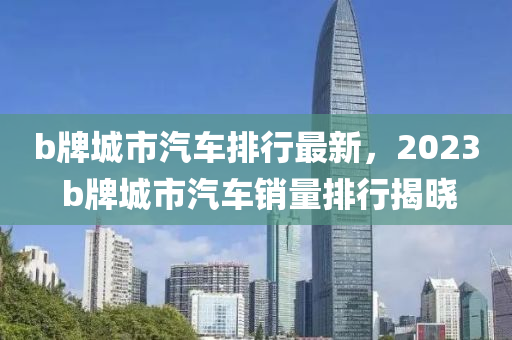 b牌城市(shi)汽車排行最(zui)新，2023 b牌(pai)城(cheng)市(shi)汽(qi)車銷(xiao)量排(pai)行揭曉