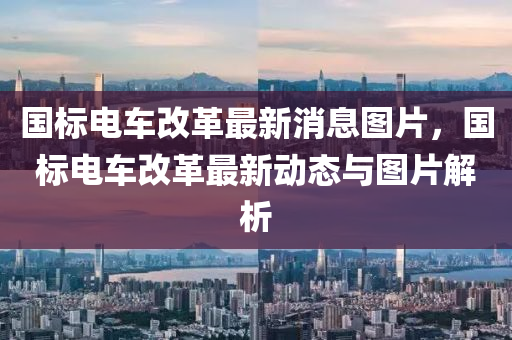 國標電(dian)車(che)改(gai)革(ge)最新消(xiao)息(xi)圖(tu)片(pian)，國標電(dian)車改革(ge)最新動態(tai)與圖片解(jie)析(xi)