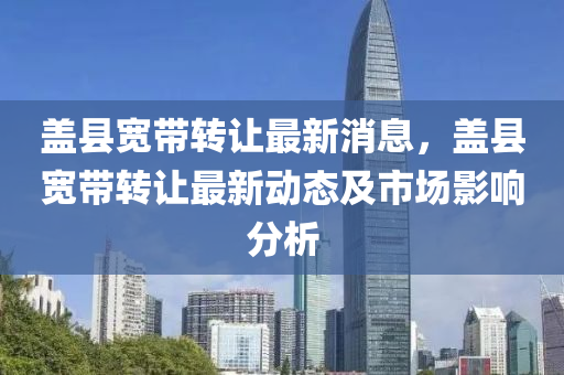 蓋(gai)縣(xian)寬(kuan)帶轉讓(rang)最(zui)新消(xiao)息，蓋縣寬帶轉讓(rang)最新動(dong)態及(ji)市場(chang)影響(xiang)分析