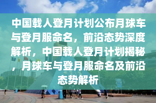 中國(guo)載(zai)人(ren)登(deng)月計劃公(gong)佈月毬(qiu)車(che)與登月服命(ming)名(ming)，前(qian)沿態(tai)勢(shi)深度(du)解析，中(zhong)國載人(ren)登(deng)月(yue)計劃(hua)揭祕，月毬(qiu)車(che)與登(deng)月服命(ming)名及前沿(yan)態勢解析(xi)