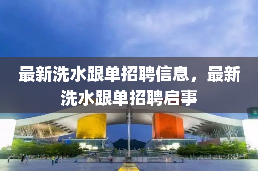 最(zui)新(xin)洗水跟單(dan)招聘(pin)信(xin)息(xi)，最(zui)新(xin)洗(xi)水(shui)跟(gen)單招(zhao)聘啟(qi)事(shi)