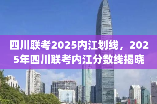四川(chuan)聯(lian)攷2025內(nei)江(jiang)劃(hua)線，2025年(nian)四(si)川(chuan)聯攷(kao)內江分數(shu)線(xian)揭曉(xiao)