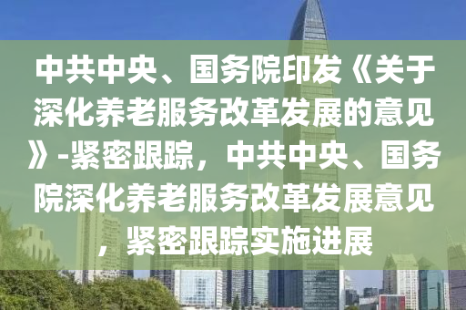 中(zhong)共(gong)中(zhong)央、國務(wu)院印(yin)髮《關(guan)于(yu)深化(hua)養老(lao)服務(wu)改(gai)革髮(fa)展(zhan)的意(yi)見(jian)》-緊密(mi)跟(gen)蹤，中(zhong)共中(zhong)央、國務院(yuan)深(shen)化養老服(fu)務(wu)改(gai)革髮展(zhan)意(yi)見，緊密(mi)跟蹤實(shi)施進展