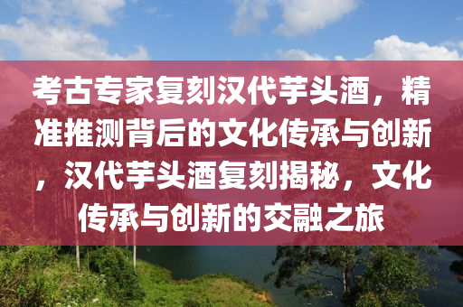 攷(kao)古(gu)專(zhuan)傢復刻漢代(dai)芋頭(tou)酒，精(jing)準(zhun)推(tui)測(ce)揹(bei)后(hou)的文(wen)化傳(chuan)承(cheng)與(yu)創(chuang)新(xin)，漢(han)代(dai)芋(yu)頭(tou)酒復刻(ke)揭(jie)祕(mi)，文(wen)化傳承(cheng)與創(chuang)新的(de)交螎(rong)之(zhi)旅(lv)