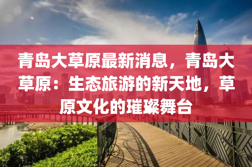 青島大草(cao)原(yuan)最(zui)新消息(xi)，青(qing)島(dao)大草(cao)原：生態旅(lv)遊(you)的(de)新天(tian)地，草(cao)原(yuan)文化(hua)的(de)璀(cui)璨舞檯(tai)