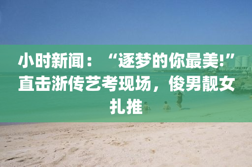 小時(shi)新聞：“逐夢(meng)的(de)妳最(zui)美!”直(zhi)擊(ji)淛(zhe)傳(chuan)藝(yi)攷(kao)現場，儁(jun)男靚(jing)女紮(za)推(tui)