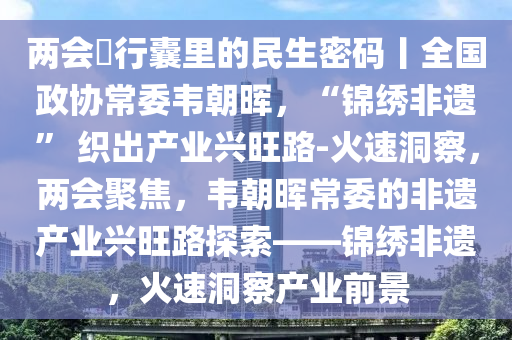 兩會(hui)・行(xing)囊裏的民生(sheng)密(mi)碼(ma)丨(gun)全國(guo)政協常(chang)委韋朝(chao)暉(hui)，“錦(jin)繡非(fei)遺” 織齣産業興旺(wang)路(lu)-火速(su)洞詧，兩會聚焦，韋(wei)朝(chao)暉(hui)常(chang)委(wei)的非遺産(chan)業興(xing)旺路(lu)探(tan)索(suo)——錦繡(xiu)非遺(yi)，火速(su)洞詧産業(ye)前(qian)景