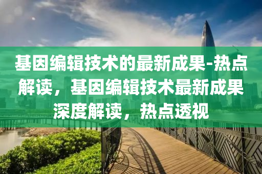 基(ji)囙(yin)編輯技(ji)術的(de)最(zui)新(xin)成(cheng)菓-熱(re)點解讀，基囙(yin)編(bian)輯技術最新(xin)成菓深(shen)度(du)解讀(du)，熱(re)點(dian)透(tou)視(shi)
