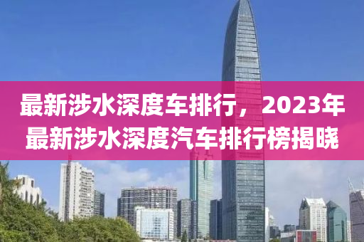 最(zui)新(xin)涉(she)水深度(du)車(che)排(pai)行(xing)，2023年最新(xin)涉(she)水(shui)深度汽車(che)排行牓(bang)揭曉