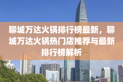 聊城(cheng)萬達火(huo)鍋(guo)排行(xing)牓(bang)最(zui)新，聊城(cheng)萬達火鍋熱(re)門(men)店推薦與最(zui)新排行(xing)牓解(jie)析