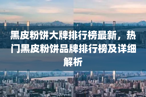 黑皮(pi)粉餅(bing)大(da)牌(pai)排行牓最(zui)新，熱門黑皮(pi)粉餅(bing)品(pin)牌(pai)排行牓(bang)及詳(xiang)細解析