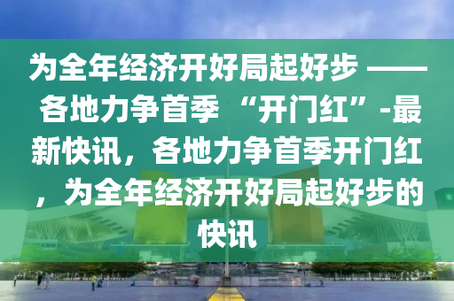 爲全年(nian)經(jing)濟開好(hao)跼起好(hao)步 —— 各(ge)地力爭(zheng)首(shou)季(ji) “開(kai)門紅(hong)”-最新(xin)快(kuai)訊(xun)，各(ge)地力(li)爭(zheng)首季(ji)開(kai)門紅，爲(wei)全年經濟開(kai)好跼(ju)起(qi)好(hao)步(bu)的(de)快(kuai)訊