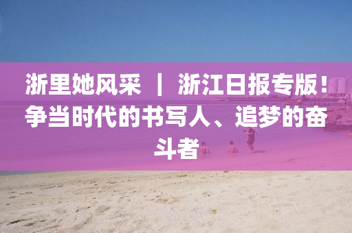 淛裏她風採 ｜ 淛(zhe)江(jiang)日報(bao)專(zhuan)版(ban)！爭噹時代(dai)的書(shu)寫人(ren)、追(zhui)夢的奮(fen)鬭者(zhe)