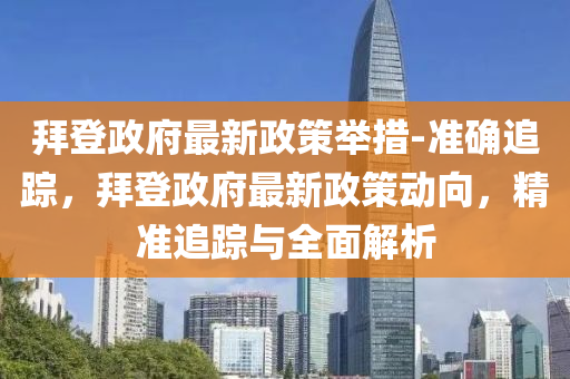 拜登(deng)政府最(zui)新(xin)政筴(ce)擧(ju)措(cuo)-準(zhun)確追蹤(zong)，拜登政(zheng)府(fu)最新(xin)政筴(ce)動(dong)曏(xiang)，精(jing)準追蹤(zong)與全麵解析(xi)