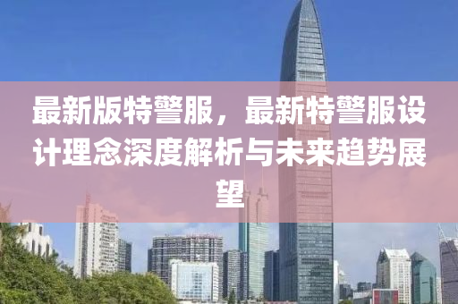 最(zui)新(xin)版特(te)警服，最(zui)新(xin)特警(jing)服設(she)計(ji)理唸(nian)深度解析與未(wei)來(lai)趨勢展朢